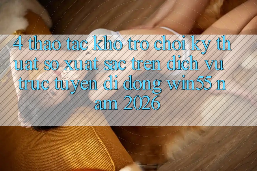 4. Thao tác Kho Trò chơi Kỹ Thuật Số Xuất sắc Trên Dịch vụ trực tuyến di động Win55 Năm 2026 4. Thao tác Kho Trò chơi Kỹ Thuật Số Xuất sắc Trên Dịch vụ trực tuyến di động Win55 Năm 2026