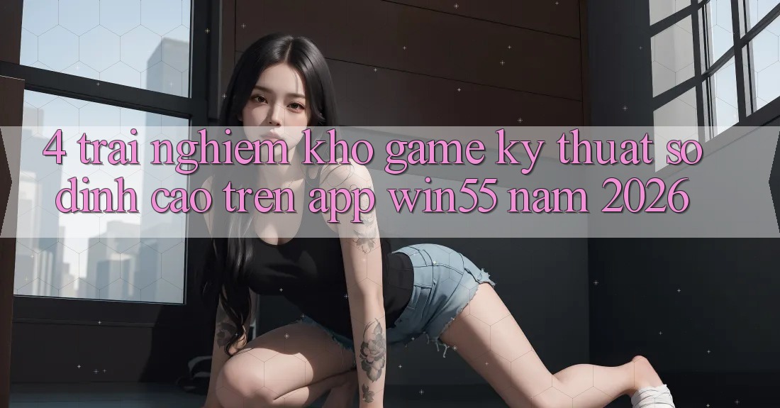 4. Trải nghiệm Kho Game Kỹ Thuật Số Đỉnh Cao Trên App Win55 Năm 2026 4. Trải nghiệm Kho Game Kỹ Thuật Số Đỉnh Cao Trên App Win55 Năm 2026