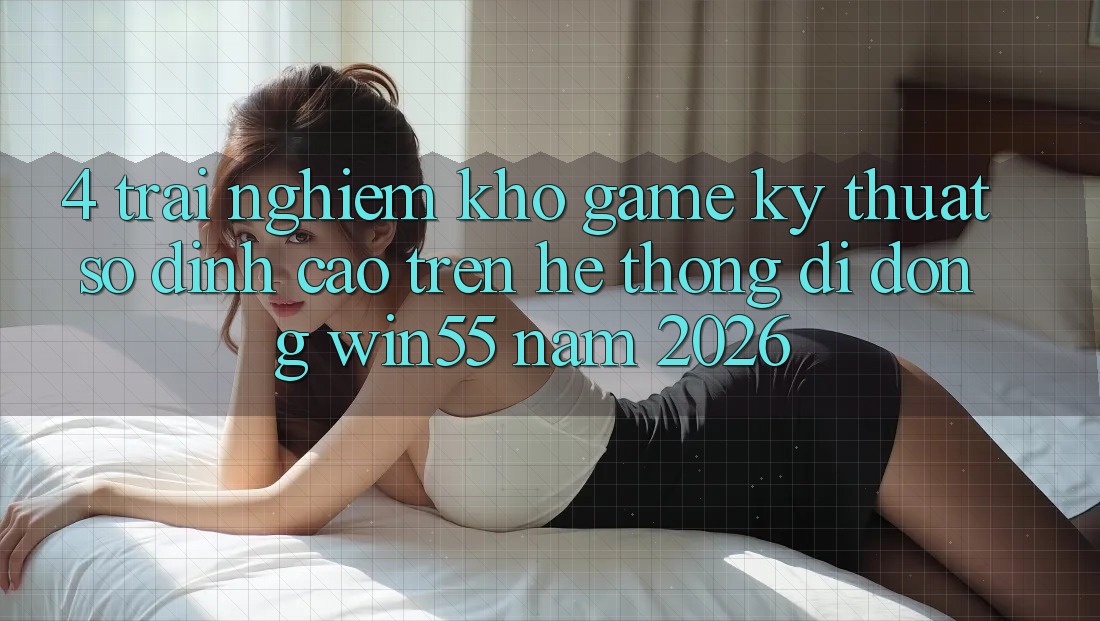 4. Trải nghiệm Kho Game Kỹ Thuật Số Đỉnh Cao Trên Hệ thống di động Win55 Năm 2026 4. Trải nghiệm Kho Game Kỹ Thuật Số Đỉnh Cao Trên Hệ thống di động Win55 Năm 2026