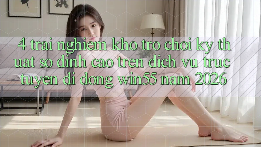4. Trải nghiệm Kho Trò chơi Kỹ Thuật Số Đỉnh Cao Trên Dịch vụ trực tuyến di động Win55 Năm 2026