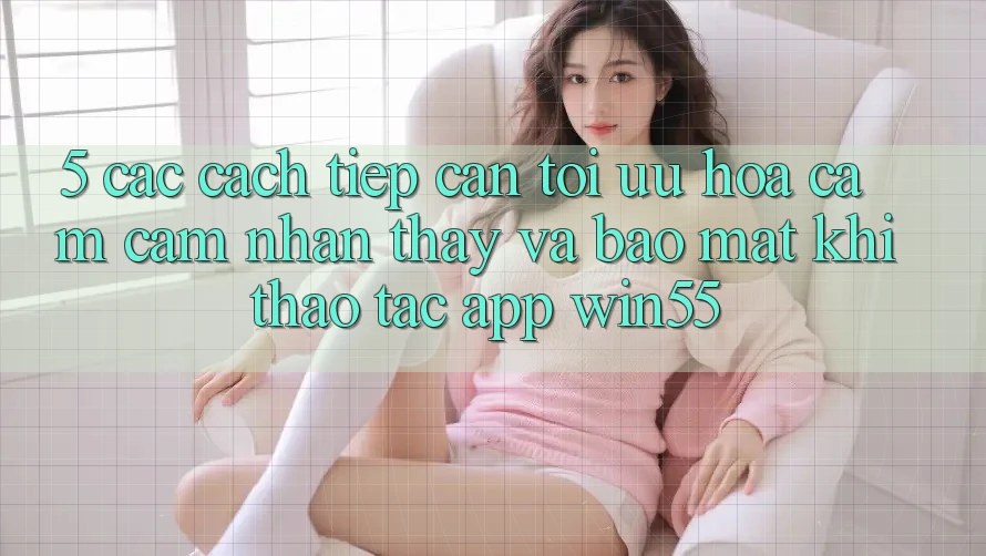 5. Các Cách tiếp cận Tối Ưu Hóa Cảm cảm nhận thấy Và Bảo Mật Khi Thao tác App Win55