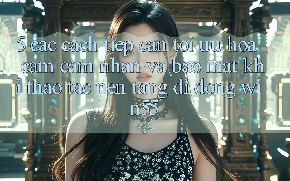 5. Các Cách tiếp cận Tối Ưu Hóa Cảm cảm nhận Và Bảo Mật Khi Thao tác Nền tảng di động Win55