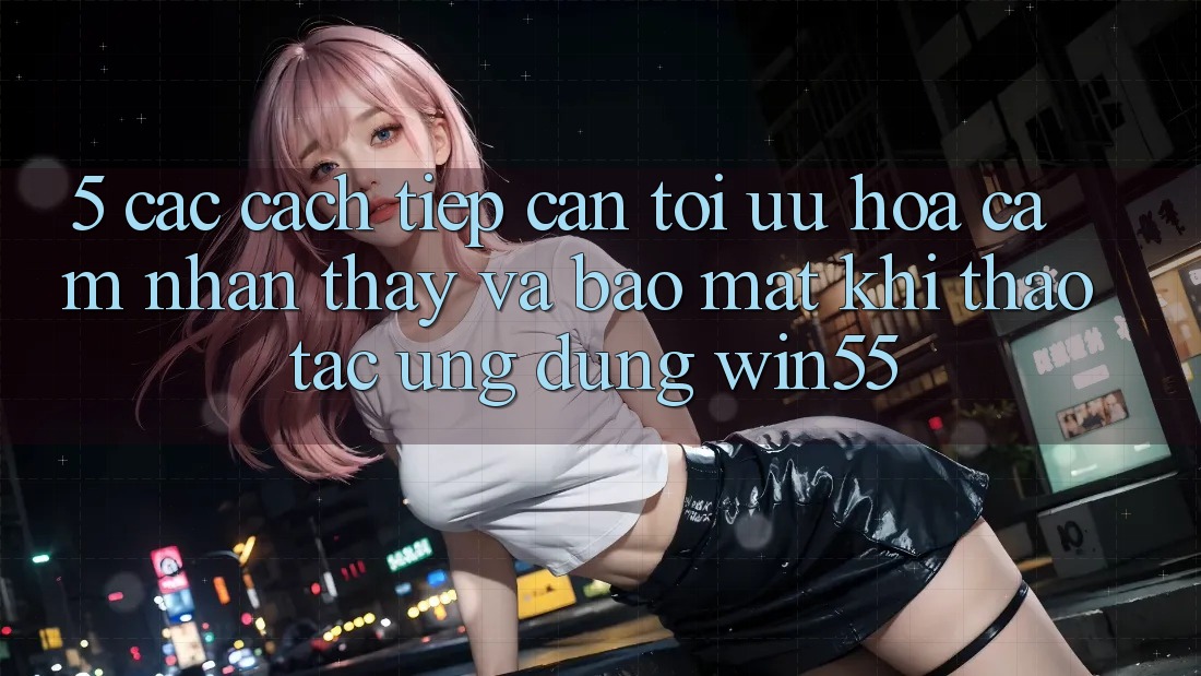 5. Các Cách tiếp cận Tối Ưu Hóa Cảm nhận thấy Và Bảo Mật Khi Thao tác Ứng dụng Win55 5. Các Cách tiếp cận Tối Ưu Hóa Cảm nhận thấy Và Bảo Mật Khi Thao tác Ứng dụng Win55