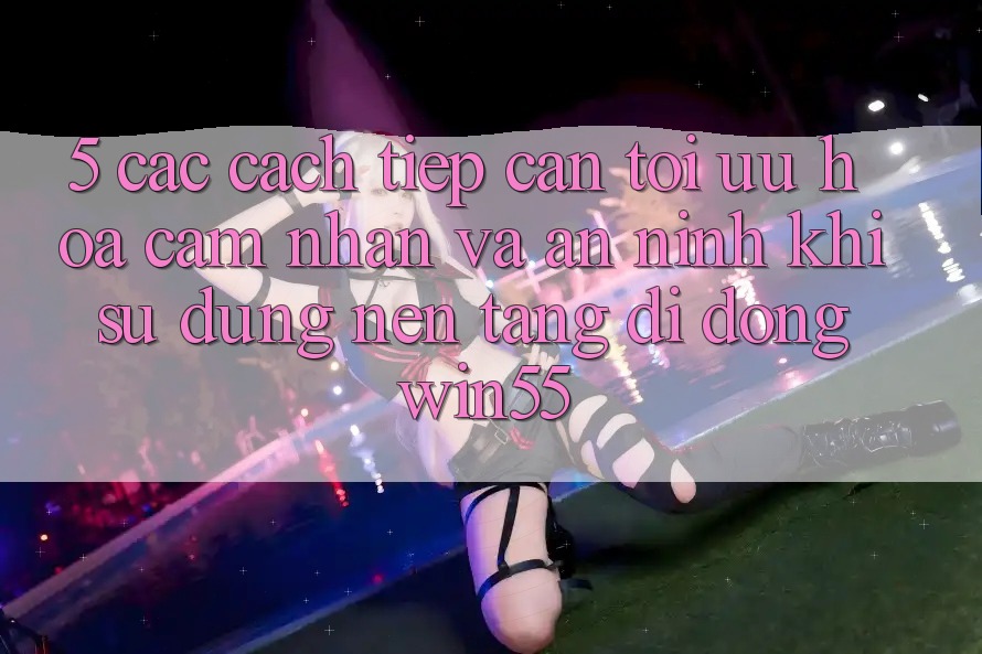 5. Các Cách tiếp cận Tối Ưu Hóa Cảm nhận Và An ninh Khi Sử Dụng Nền tảng di động Win55 5. Các Cách tiếp cận Tối Ưu Hóa Cảm nhận Và An ninh Khi Sử Dụng Nền tảng di động Win55