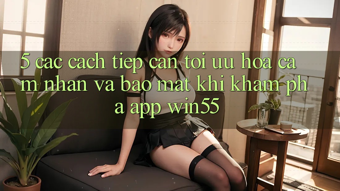5. Các Cách tiếp cận Tối Ưu Hóa Cảm nhận Và Bảo Mật Khi Khám phá App Win55