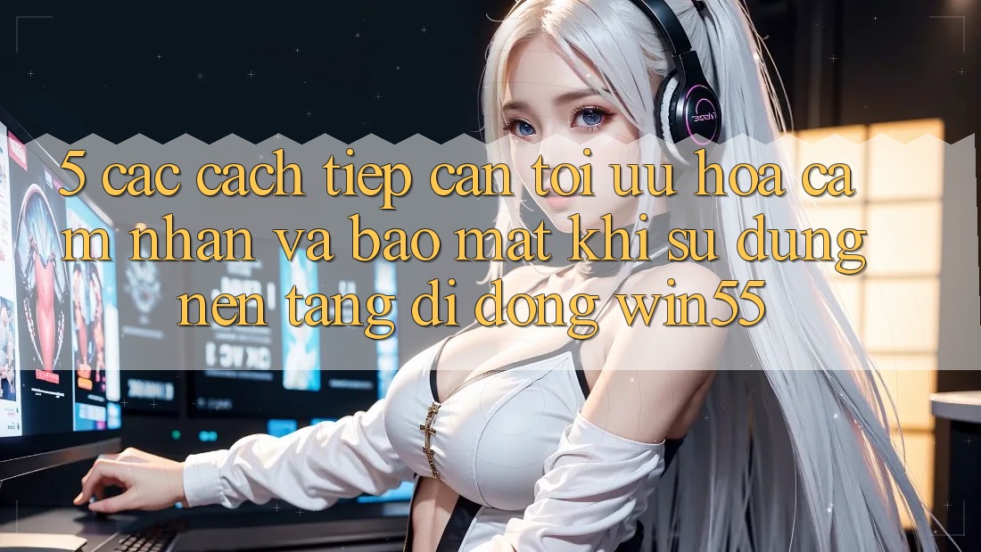 5. Các Cách tiếp cận Tối Ưu Hóa Cảm nhận Và Bảo Mật Khi Sử Dụng Nền tảng di động Win55 5. Các Cách tiếp cận Tối Ưu Hóa Cảm nhận Và Bảo Mật Khi Sử Dụng Nền tảng di động Win55