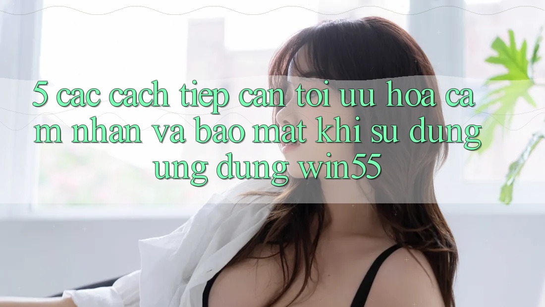 5. Các Cách tiếp cận Tối Ưu Hóa Cảm nhận Và Bảo Mật Khi Sử dụng Ứng dụng Win55 5. Các Cách tiếp cận Tối Ưu Hóa Cảm nhận Và Bảo Mật Khi Sử dụng Ứng dụng Win55