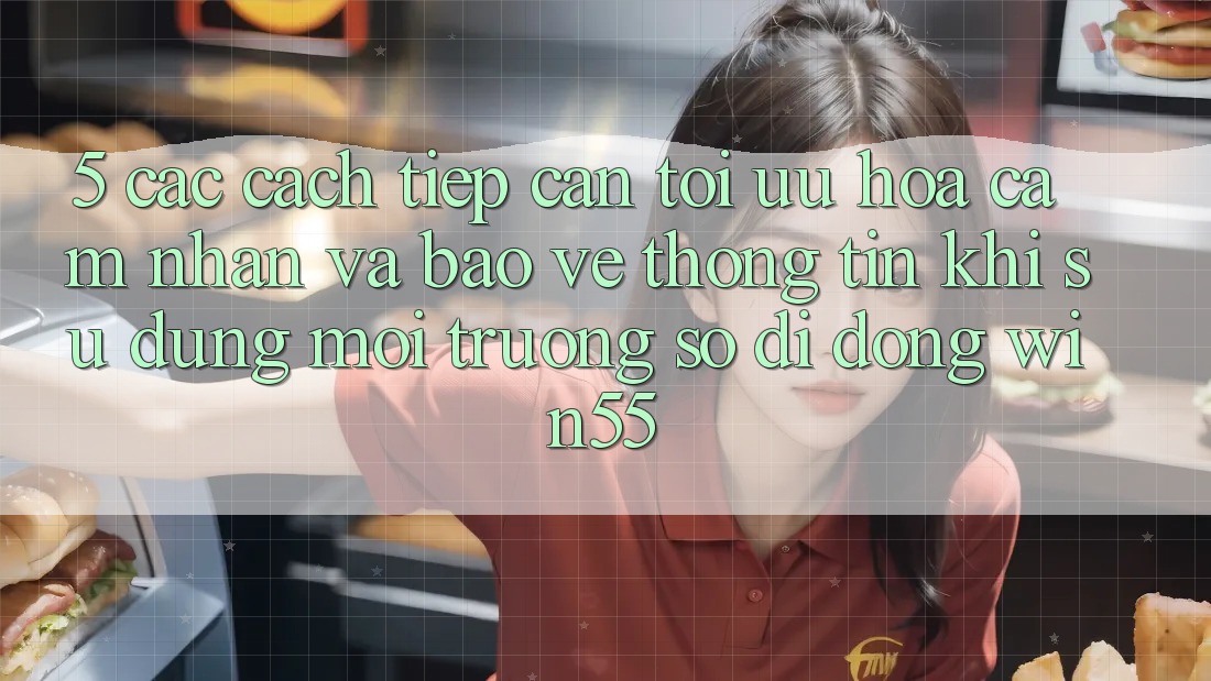 5. Các Cách tiếp cận Tối Ưu Hóa Cảm nhận Và Bảo vệ thông tin Khi Sử Dụng Môi trường số di động Win55 5. Các Cách tiếp cận Tối Ưu Hóa Cảm nhận Và Bảo vệ thông tin Khi Sử Dụng Môi trường số di động Win55