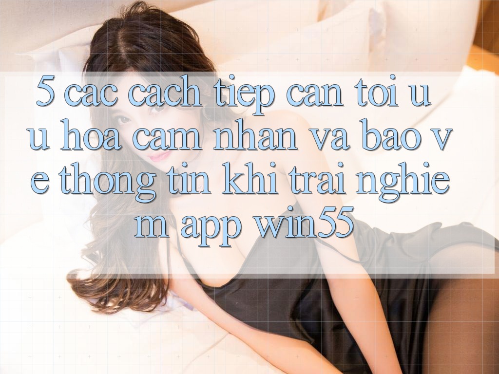 5. Các Cách tiếp cận Tối Ưu Hóa Cảm nhận Và Bảo vệ thông tin Khi Trải nghiệm App Win55 5. Các Cách tiếp cận Tối Ưu Hóa Cảm nhận Và Bảo vệ thông tin Khi Trải nghiệm App Win55