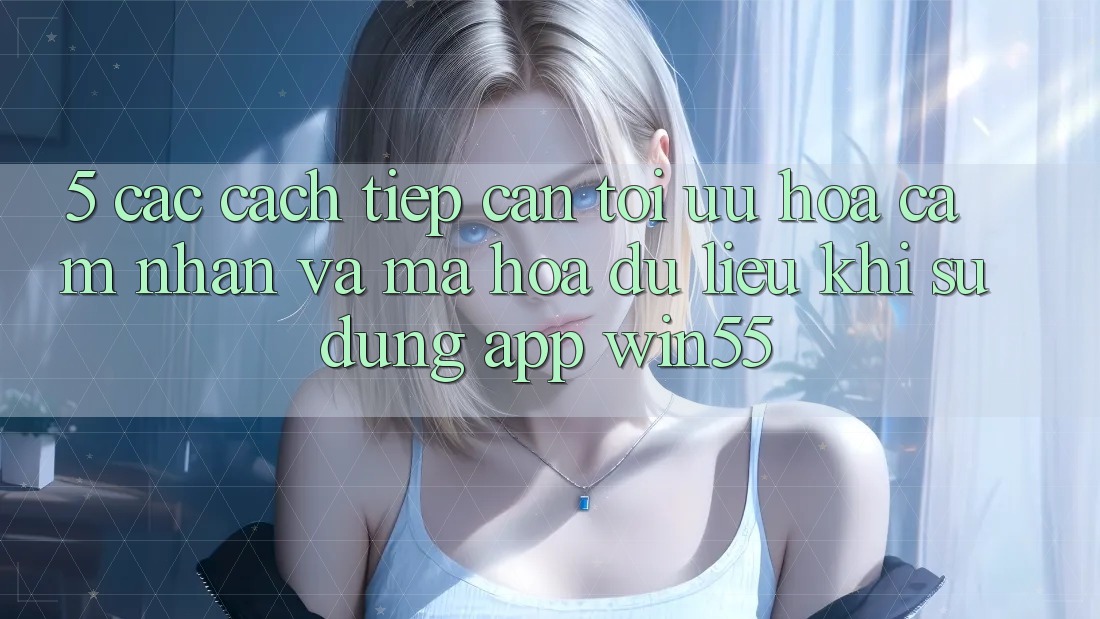5. Các Cách tiếp cận Tối Ưu Hóa Cảm nhận Và Mã hóa dữ liệu Khi Sử Dụng App Win55 5. Các Cách tiếp cận Tối Ưu Hóa Cảm nhận Và Mã hóa dữ liệu Khi Sử Dụng App Win55
