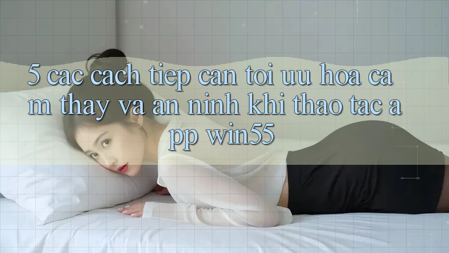 5. Các Cách tiếp cận Tối Ưu Hóa Cảm thấy Và An ninh Khi Thao tác App Win55 5. Các Cách tiếp cận Tối Ưu Hóa Cảm thấy Và An ninh Khi Thao tác App Win55