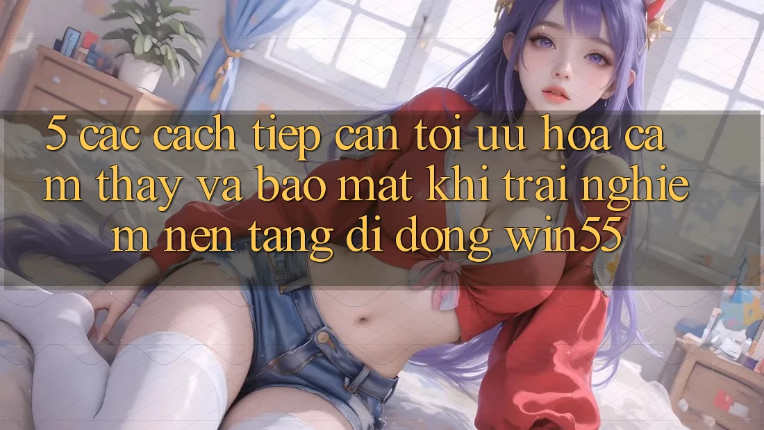 5. Các Cách tiếp cận Tối Ưu Hóa Cảm thấy Và Bảo Mật Khi Trải nghiệm Nền tảng di động Win55 5. Các Cách tiếp cận Tối Ưu Hóa Cảm thấy Và Bảo Mật Khi Trải nghiệm Nền tảng di động Win55
