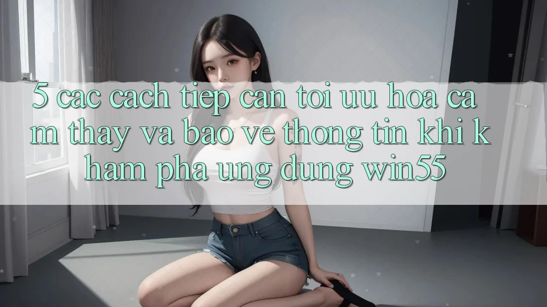 5. Các Cách tiếp cận Tối Ưu Hóa Cảm thấy Và Bảo vệ thông tin Khi Khám phá Ứng dụng Win55 5. Các Cách tiếp cận Tối Ưu Hóa Cảm thấy Và Bảo vệ thông tin Khi Khám phá Ứng dụng Win55