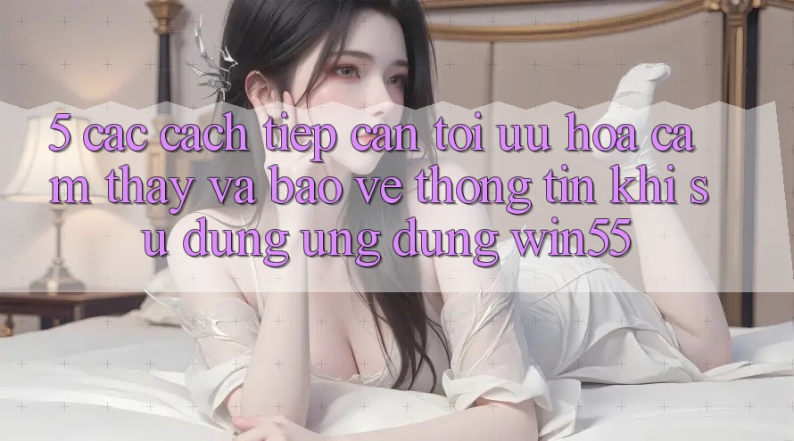 5. Các Cách tiếp cận Tối Ưu Hóa Cảm thấy Và Bảo vệ thông tin Khi Sử Dụng Ứng dụng Win55 5. Các Cách tiếp cận Tối Ưu Hóa Cảm thấy Và Bảo vệ thông tin Khi Sử Dụng Ứng dụng Win55