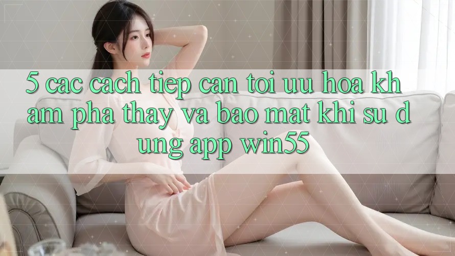 5. Các Cách tiếp cận Tối Ưu Hóa Khám phá thấy Và Bảo Mật Khi Sử Dụng App Win55 5. Các Cách tiếp cận Tối Ưu Hóa Khám phá thấy Và Bảo Mật Khi Sử Dụng App Win55