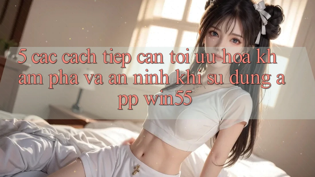 5. Các Cách tiếp cận Tối Ưu Hóa Khám phá Và An ninh Khi Sử Dụng App Win55 5. Các Cách tiếp cận Tối Ưu Hóa Khám phá Và An ninh Khi Sử Dụng App Win55