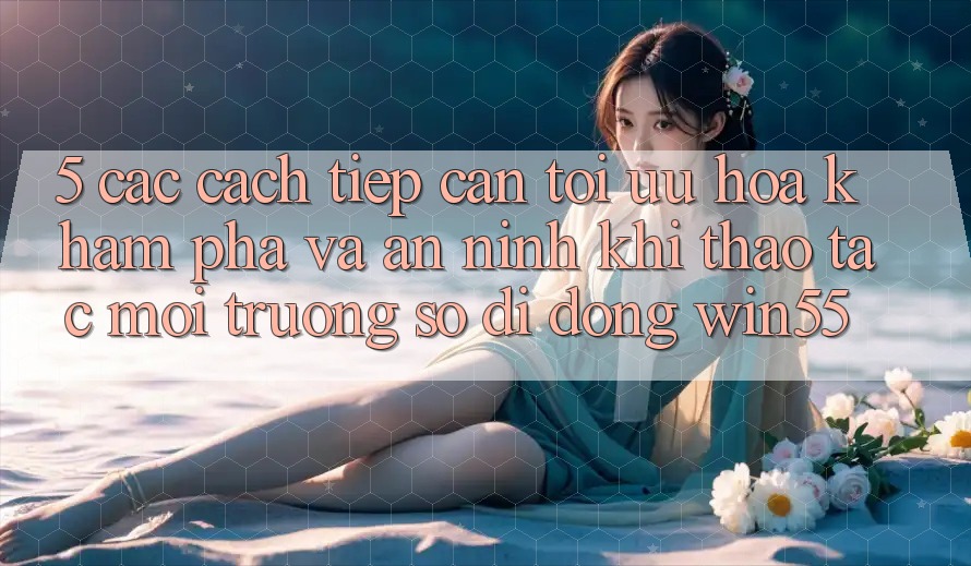 5. Các Cách tiếp cận Tối Ưu Hóa Khám phá Và An ninh Khi Thao tác Môi trường số di động Win55 5. Các Cách tiếp cận Tối Ưu Hóa Khám phá Và An ninh Khi Thao tác Môi trường số di động Win55