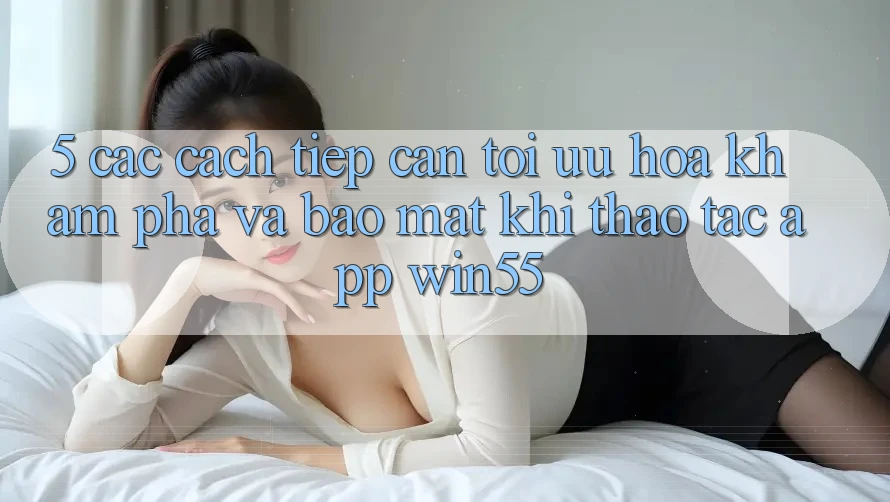 5. Các Cách tiếp cận Tối Ưu Hóa Khám phá Và Bảo Mật Khi Thao tác App Win55 5. Các Cách tiếp cận Tối Ưu Hóa Khám phá Và Bảo Mật Khi Thao tác App Win55