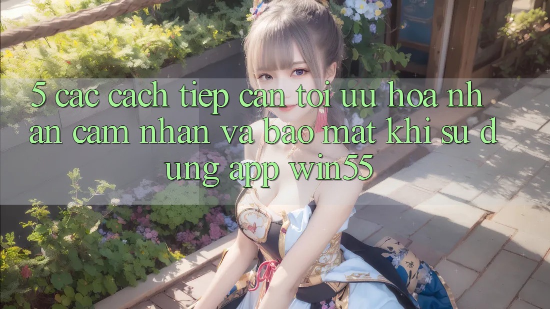 5. Các Cách tiếp cận Tối Ưu Hóa Nhận cảm nhận Và Bảo Mật Khi Sử Dụng App Win55 5. Các Cách tiếp cận Tối Ưu Hóa Nhận cảm nhận Và Bảo Mật Khi Sử Dụng App Win55