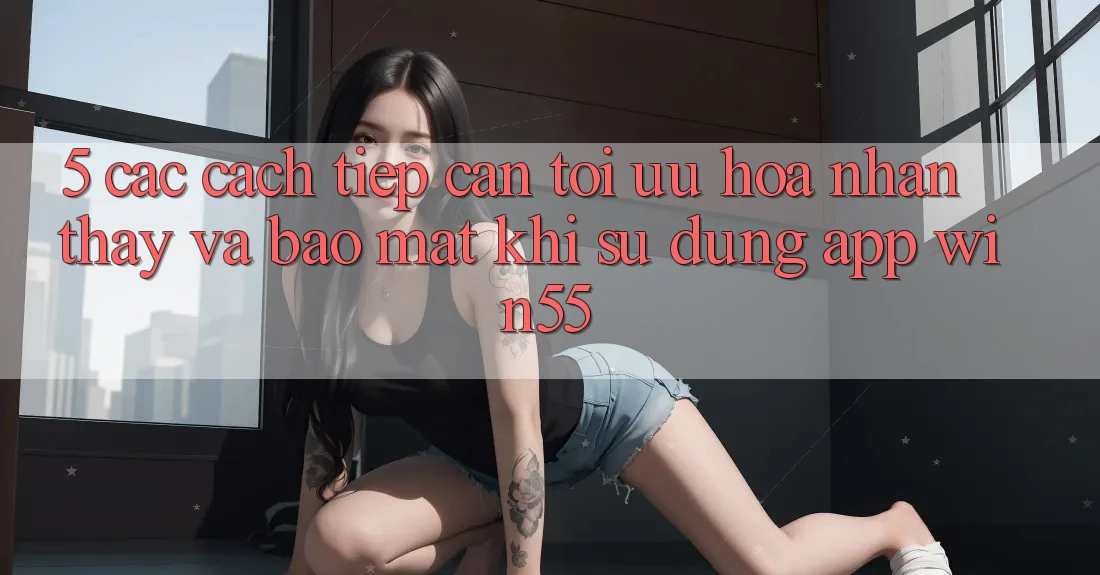 5. Các Cách tiếp cận Tối Ưu Hóa Nhận thấy Và Bảo Mật Khi Sử Dụng App Win55 5. Các Cách tiếp cận Tối Ưu Hóa Nhận thấy Và Bảo Mật Khi Sử Dụng App Win55
