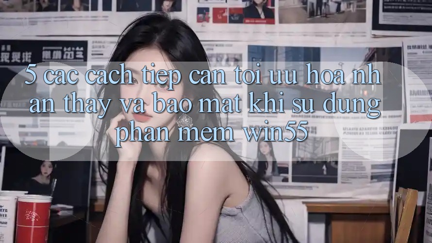 5. Các Cách tiếp cận Tối Ưu Hóa Nhận thấy Và Bảo Mật Khi Sử Dụng Phần mềm Win55