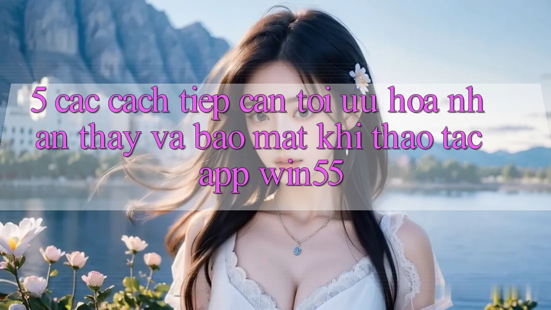 5. Các Cách tiếp cận Tối Ưu Hóa Nhận thấy Và Bảo Mật Khi Thao tác App Win55 5. Các Cách tiếp cận Tối Ưu Hóa Nhận thấy Và Bảo Mật Khi Thao tác App Win55