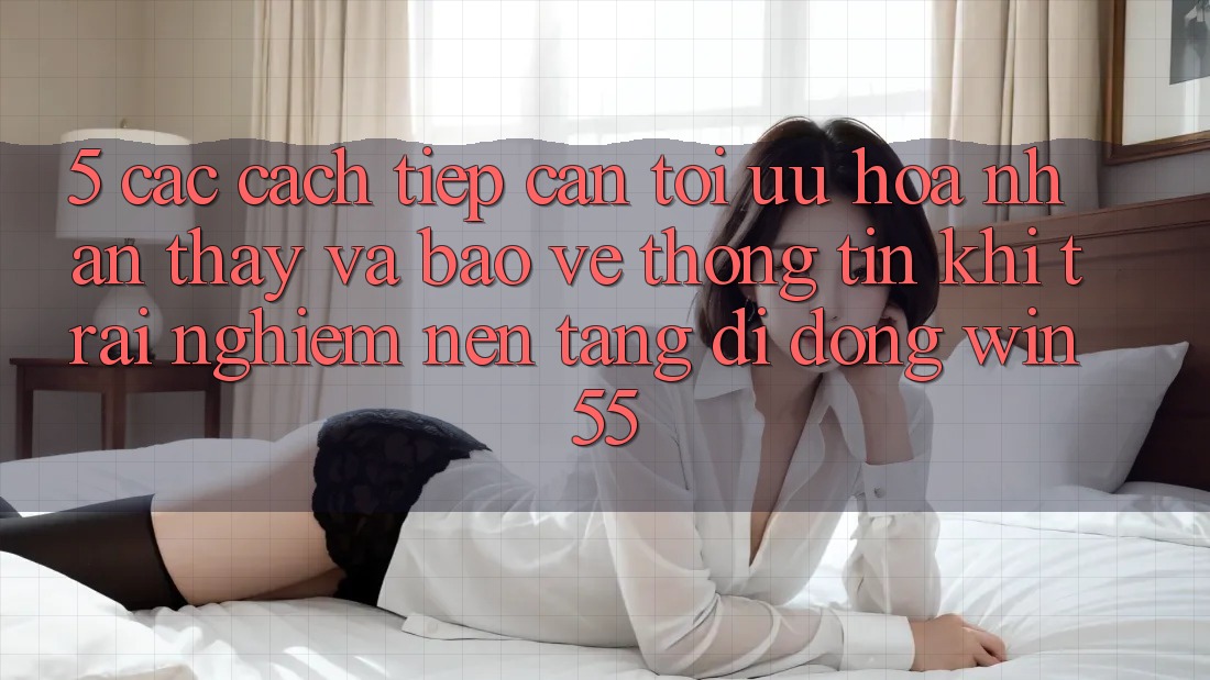 5. Các Cách tiếp cận Tối Ưu Hóa Nhận thấy Và Bảo vệ thông tin Khi Trải nghiệm Nền tảng di động Win55 5. Các Cách tiếp cận Tối Ưu Hóa Nhận thấy Và Bảo vệ thông tin Khi Trải nghiệm Nền tảng di động Win55