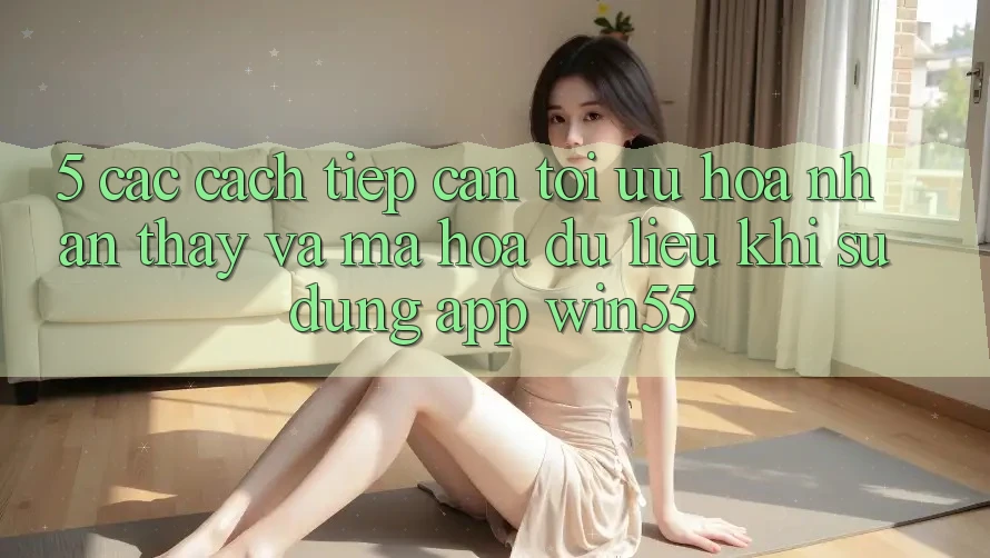 5. Các Cách tiếp cận Tối Ưu Hóa Nhận thấy Và Mã hóa dữ liệu Khi Sử Dụng App Win55 5. Các Cách tiếp cận Tối Ưu Hóa Nhận thấy Và Mã hóa dữ liệu Khi Sử Dụng App Win55