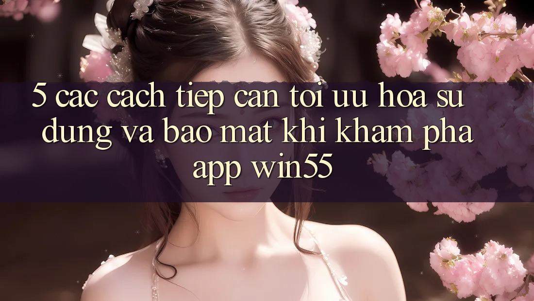 5. Các Cách tiếp cận Tối Ưu Hóa Sử dụng Và Bảo Mật Khi Khám phá App Win55