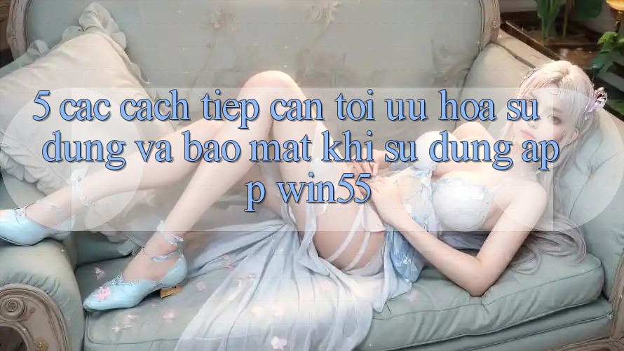 5. Các Cách tiếp cận Tối Ưu Hóa Sử dụng Và Bảo Mật Khi Sử Dụng App Win55