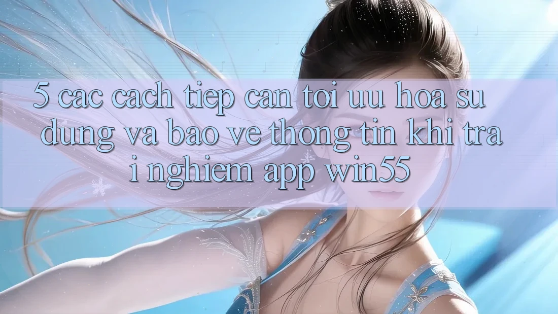 5. Các Cách tiếp cận Tối Ưu Hóa Sử dụng Và Bảo vệ thông tin Khi Trải nghiệm App Win55 5. Các Cách tiếp cận Tối Ưu Hóa Sử dụng Và Bảo vệ thông tin Khi Trải nghiệm App Win55