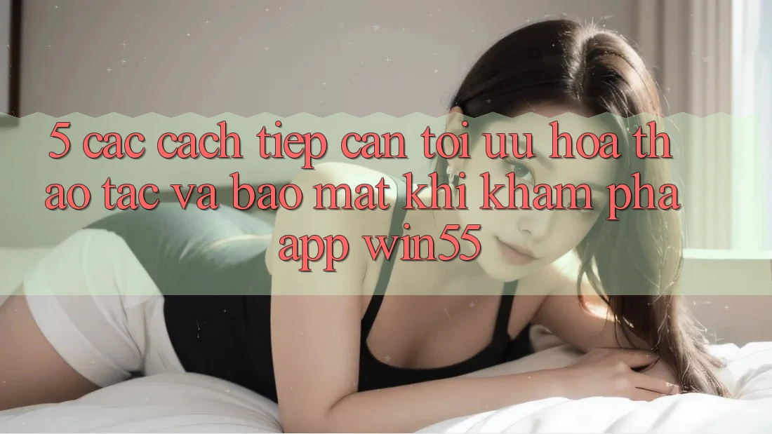 5. Các Cách tiếp cận Tối Ưu Hóa Thao tác Và Bảo Mật Khi Khám phá App Win55