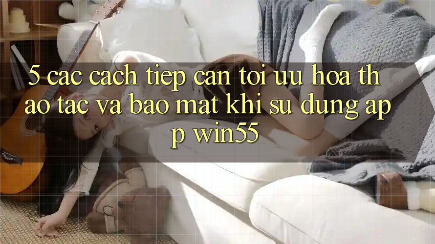 5. Các Cách tiếp cận Tối Ưu Hóa Thao tác Và Bảo Mật Khi Sử Dụng App Win55