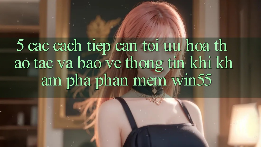 5. Các Cách tiếp cận Tối Ưu Hóa Thao tác Và Bảo vệ thông tin Khi Khám phá Phần mềm Win55