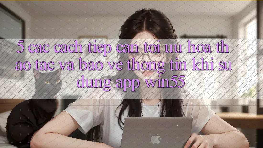 5. Các Cách tiếp cận Tối Ưu Hóa Thao tác Và Bảo vệ thông tin Khi Sử Dụng App Win55