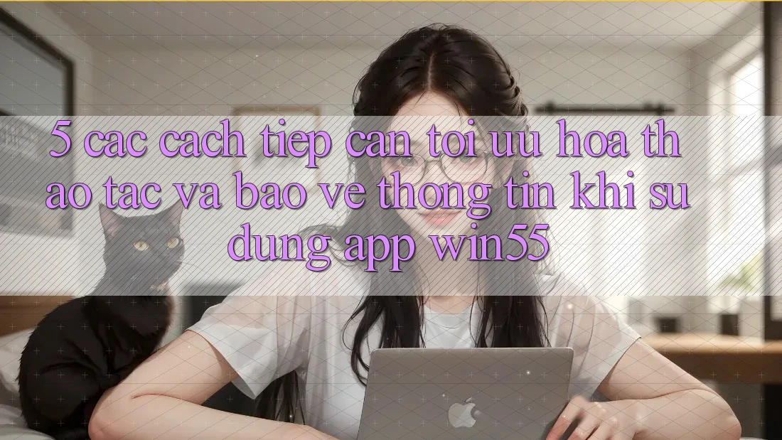 5. Các Cách tiếp cận Tối Ưu Hóa Thao tác Và Bảo vệ thông tin Khi Sử Dụng App Win55 5. Các Cách tiếp cận Tối Ưu Hóa Thao tác Và Bảo vệ thông tin Khi Sử Dụng App Win55