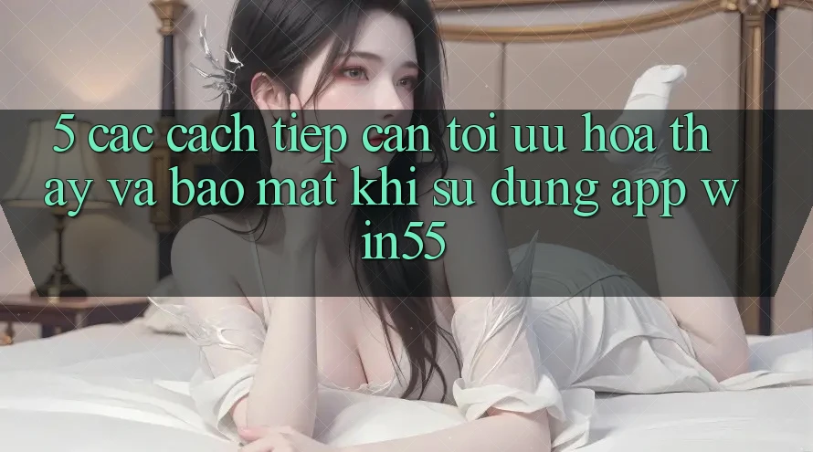 5. Các Cách tiếp cận Tối Ưu Hóa Thấy Và Bảo Mật Khi Sử Dụng App Win55 5. Các Cách tiếp cận Tối Ưu Hóa Thấy Và Bảo Mật Khi Sử Dụng App Win55