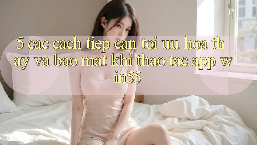 5. Các Cách tiếp cận Tối Ưu Hóa Thấy Và Bảo Mật Khi Thao tác App Win55 5. Các Cách tiếp cận Tối Ưu Hóa Thấy Và Bảo Mật Khi Thao tác App Win55