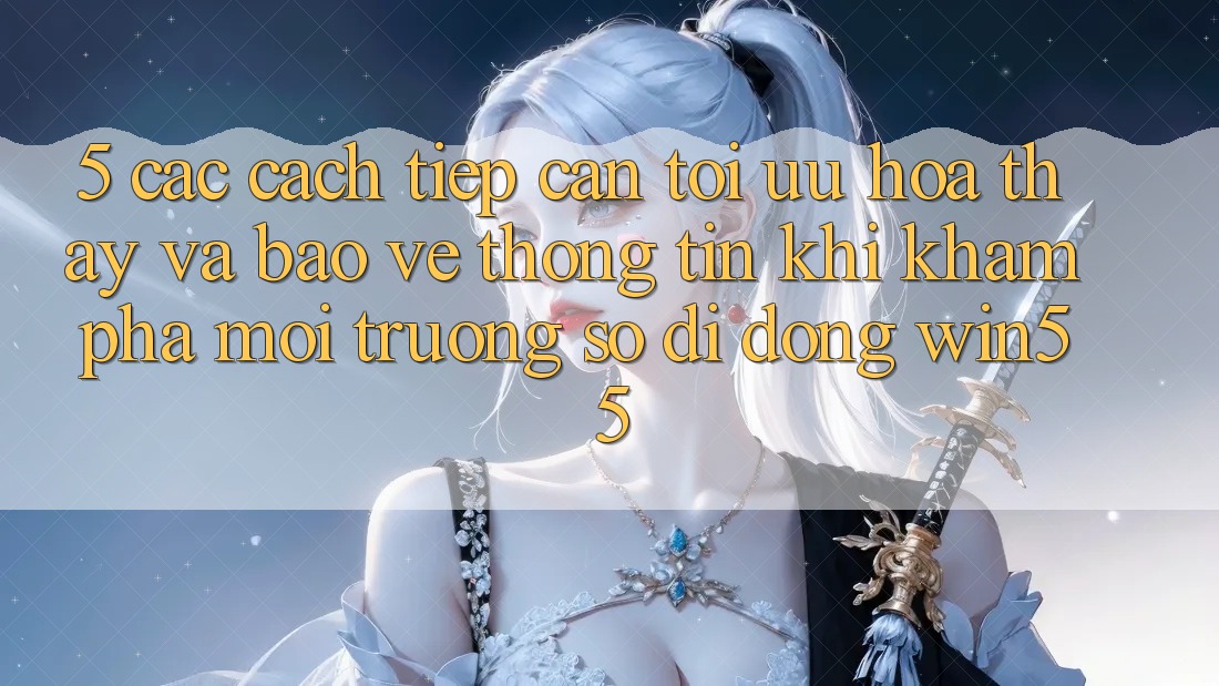 5. Các Cách tiếp cận Tối Ưu Hóa Thấy Và Bảo vệ thông tin Khi Khám phá Môi trường số di động Win55 5. Các Cách tiếp cận Tối Ưu Hóa Thấy Và Bảo vệ thông tin Khi Khám phá Môi trường số di động Win55