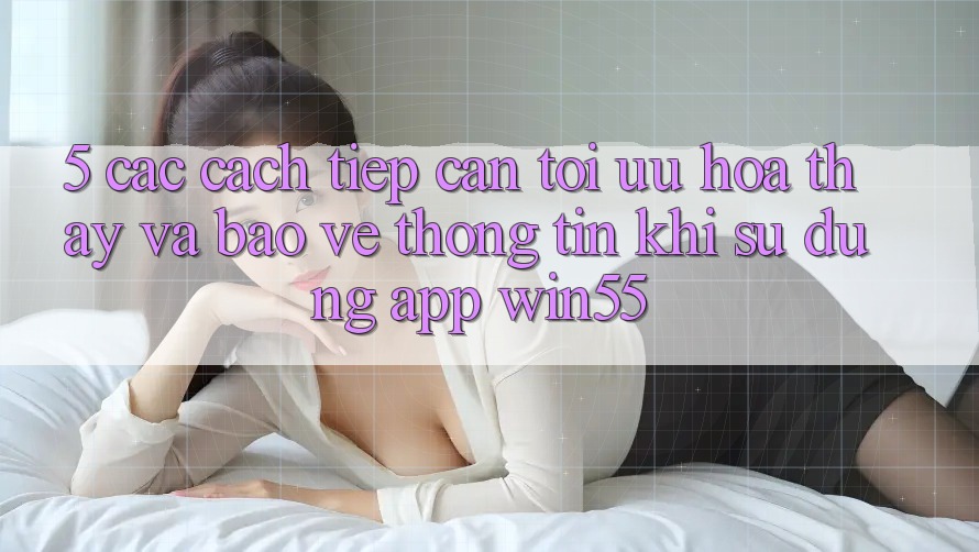 5. Các Cách tiếp cận Tối Ưu Hóa Thấy Và Bảo vệ thông tin Khi Sử Dụng App Win55 5. Các Cách tiếp cận Tối Ưu Hóa Thấy Và Bảo vệ thông tin Khi Sử Dụng App Win55