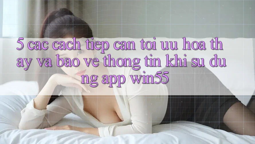 5. Các Cách tiếp cận Tối Ưu Hóa Thấy Và Bảo vệ thông tin Khi Sử Dụng App Win55