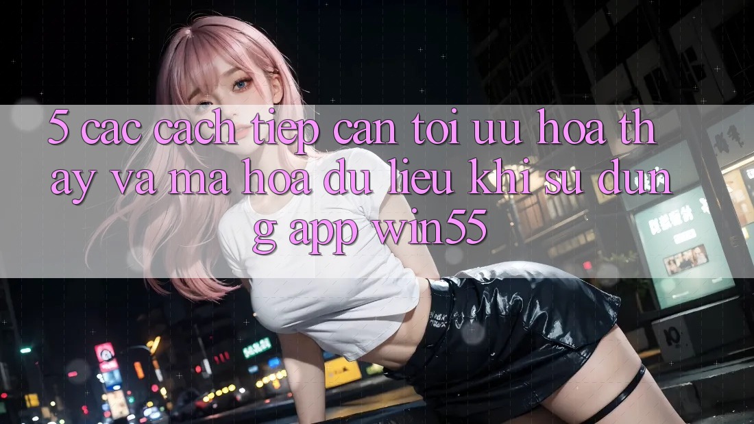 5. Các Cách tiếp cận Tối Ưu Hóa Thấy Và Mã hóa dữ liệu Khi Sử Dụng App Win55 5. Các Cách tiếp cận Tối Ưu Hóa Thấy Và Mã hóa dữ liệu Khi Sử Dụng App Win55