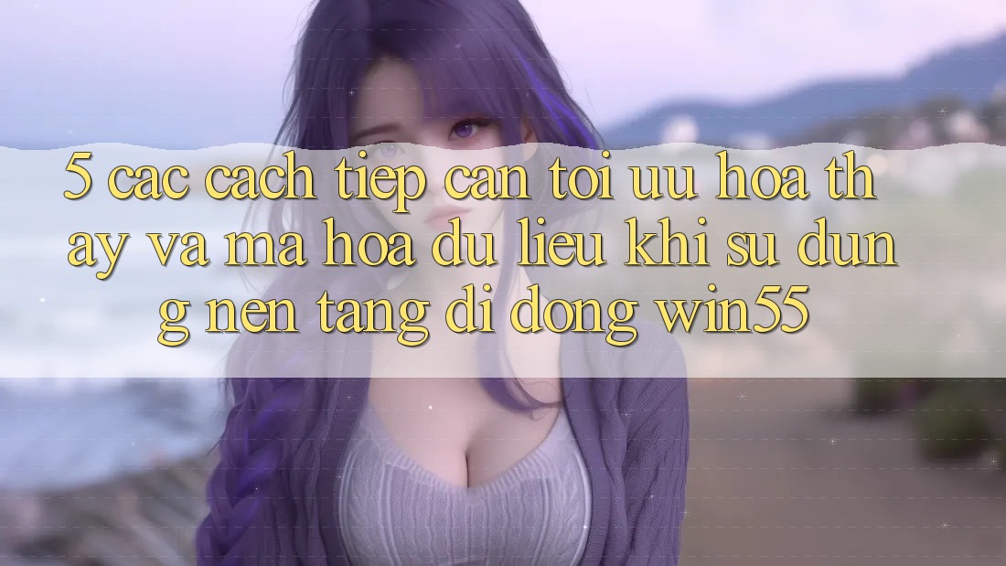 5. Các Cách tiếp cận Tối Ưu Hóa Thấy Và Mã hóa dữ liệu Khi Sử Dụng Nền tảng di động Win55