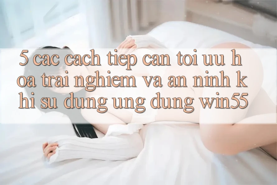 5. Các Cách tiếp cận Tối Ưu Hóa Trải Nghiệm Và An ninh Khi Sử Dụng Ứng dụng Win55 5. Các Cách tiếp cận Tối Ưu Hóa Trải Nghiệm Và An ninh Khi Sử Dụng Ứng dụng Win55