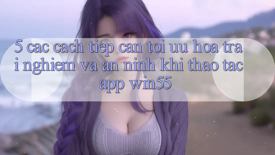 5. Các Cách tiếp cận Tối Ưu Hóa Trải Nghiệm Và An ninh Khi Thao tác App Win55