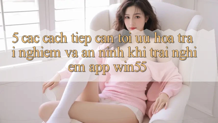 5. Các Cách tiếp cận Tối Ưu Hóa Trải Nghiệm Và An ninh Khi Trải nghiệm App Win55