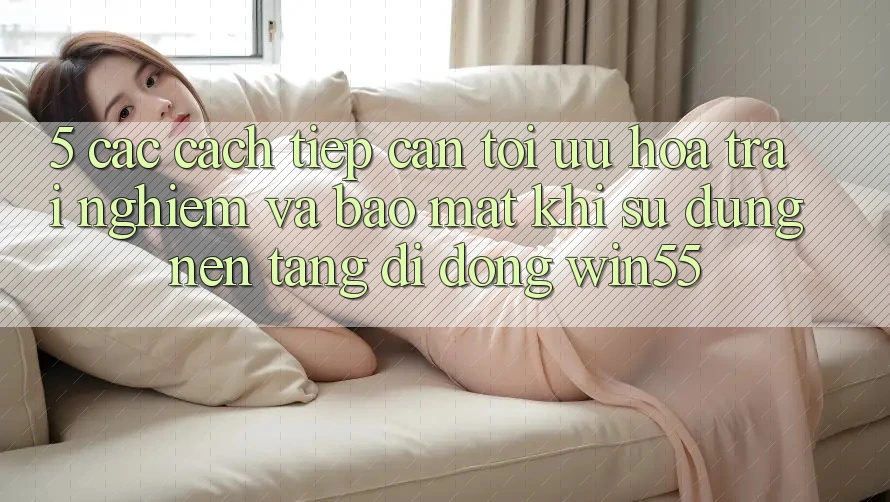 5. Các Cách tiếp cận Tối Ưu Hóa Trải Nghiệm Và Bảo Mật Khi Sử Dụng Nền tảng di động Win55
