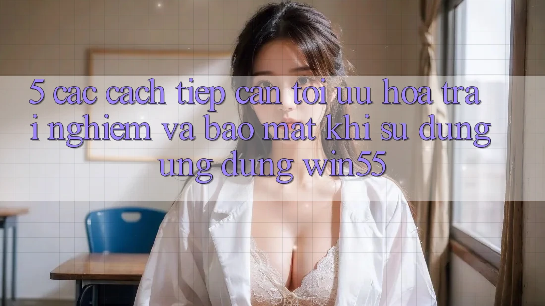 5. Các Cách tiếp cận Tối Ưu Hóa Trải Nghiệm Và Bảo Mật Khi Sử Dụng Ứng dụng Win55 5. Các Cách tiếp cận Tối Ưu Hóa Trải Nghiệm Và Bảo Mật Khi Sử Dụng Ứng dụng Win55