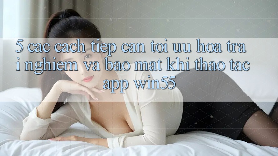 5. Các Cách tiếp cận Tối Ưu Hóa Trải Nghiệm Và Bảo Mật Khi Thao tác App Win55 5. Các Cách tiếp cận Tối Ưu Hóa Trải Nghiệm Và Bảo Mật Khi Thao tác App Win55