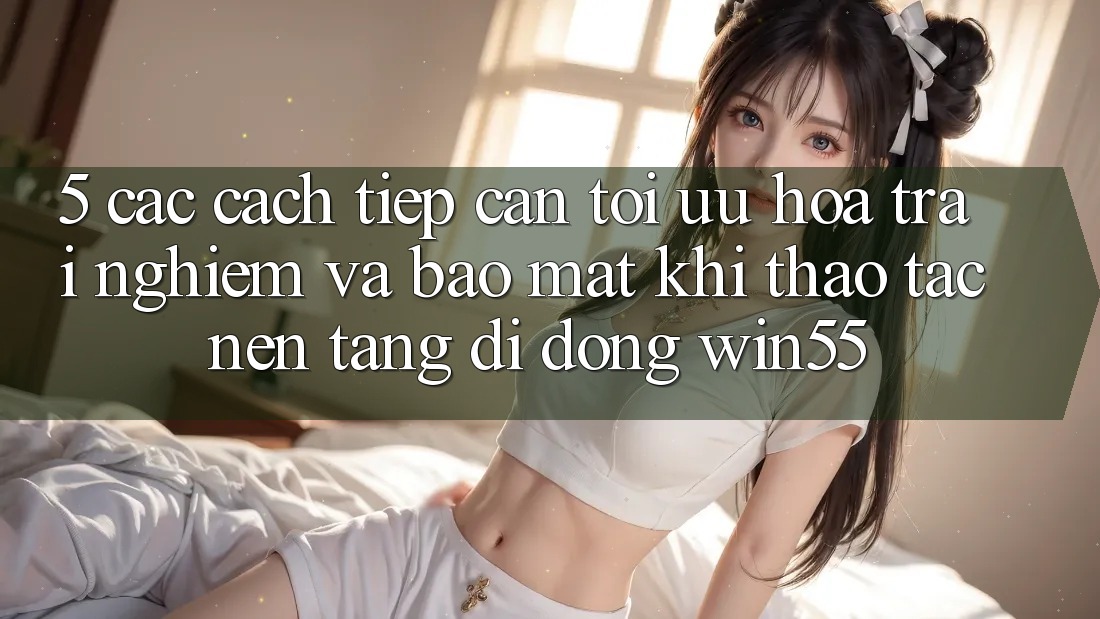 5. Các Cách tiếp cận Tối Ưu Hóa Trải Nghiệm Và Bảo Mật Khi Thao tác Nền tảng di động Win55